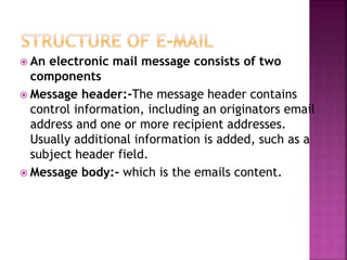  An electronic mail message consists of two
components
 Message header:-The message header contains
control information, including an originators email
address and one or more recipient addresses.
Usually additional information is added, such as a
subject header field.
 Message body:- which is the emails content.
 