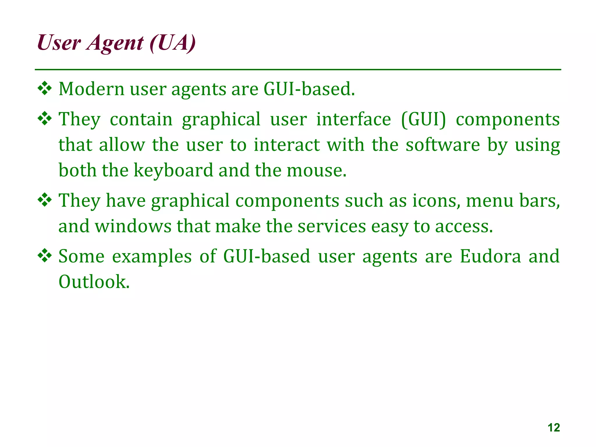 User Agent (UA)
12
 Modern user agents are GUI-based.
 They contain graphical user interface (GUI) components
that allow the user to interact with the software by using
both the keyboard and the mouse.
 They have graphical components such as icons, menu bars,
and windows that make the services easy to access.
 Some examples of GUI-based user agents are Eudora and
Outlook.
 