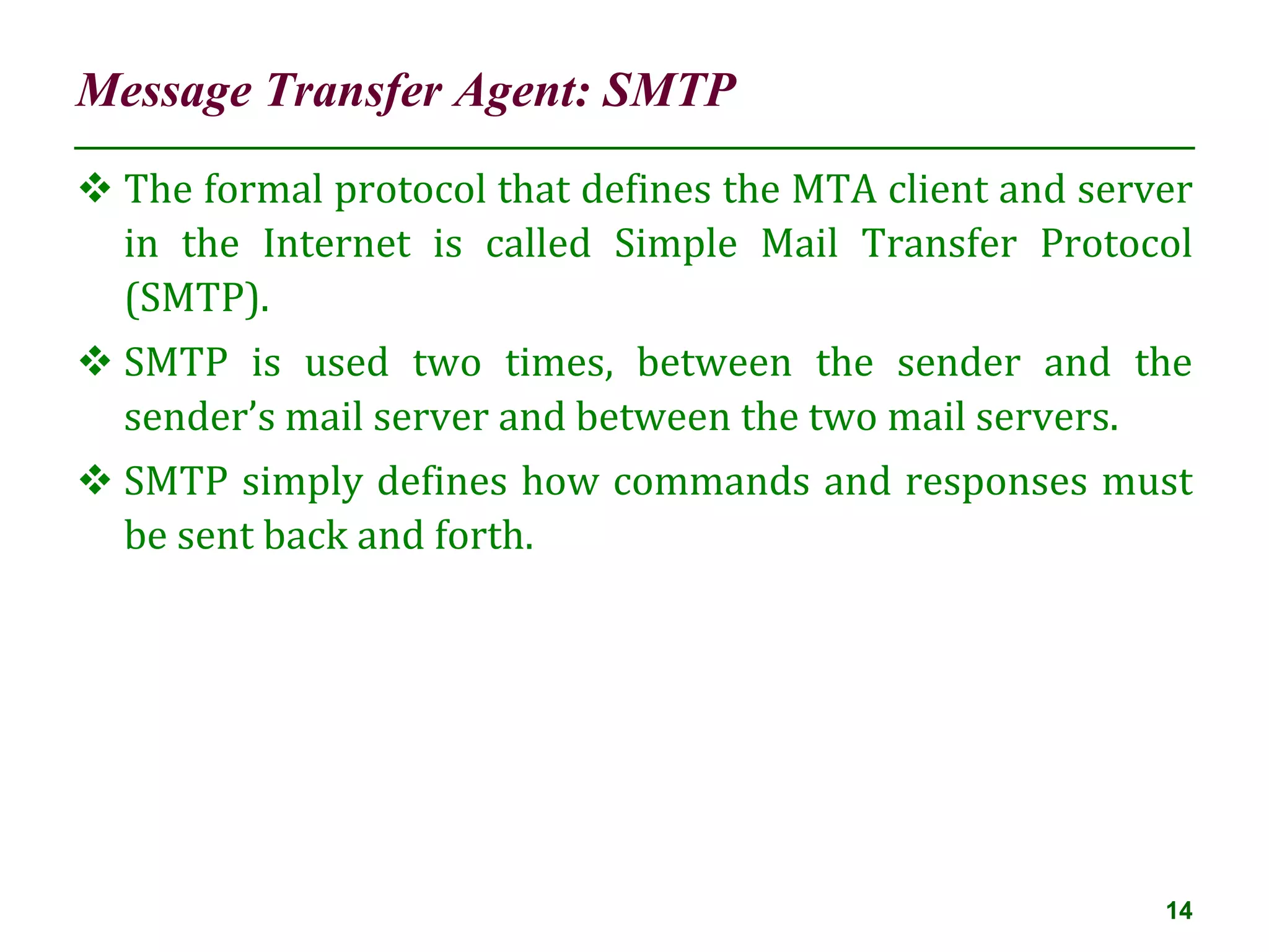 Message Transfer Agent: SMTP
14
 The formal protocol that defines the MTA client and server
in the Internet is called Simple Mail Transfer Protocol
(SMTP).
 SMTP is used two times, between the sender and the
sender’s mail server and between the two mail servers.
 SMTP simply defines how commands and responses must
be sent back and forth.
 
