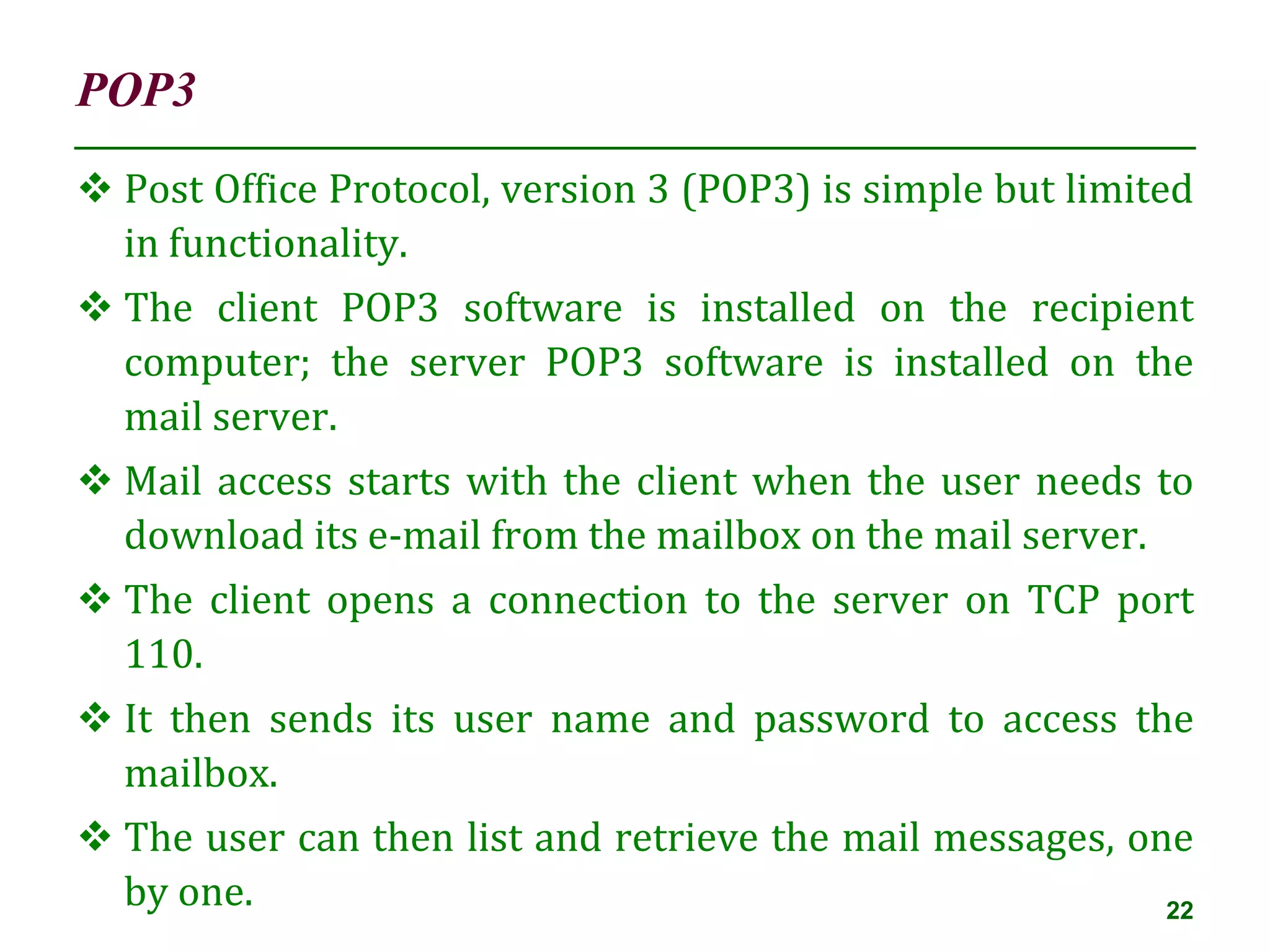 POP3
22
 Post Office Protocol, version 3 (POP3) is simple but limited
in functionality.
 The client POP3 software is installed on the recipient
computer; the server POP3 software is installed on the
mail server.
 Mail access starts with the client when the user needs to
download its e-mail from the mailbox on the mail server.
 The client opens a connection to the server on TCP port
110.
 It then sends its user name and password to access the
mailbox.
 The user can then list and retrieve the mail messages, one
by one.
 