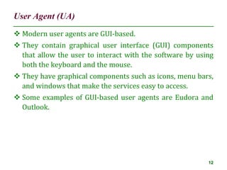 User Agent (UA)
12
 Modern user agents are GUI-based.
 They contain graphical user interface (GUI) components
that allow the user to interact with the software by using
both the keyboard and the mouse.
 They have graphical components such as icons, menu bars,
and windows that make the services easy to access.
 Some examples of GUI-based user agents are Eudora and
Outlook.
 