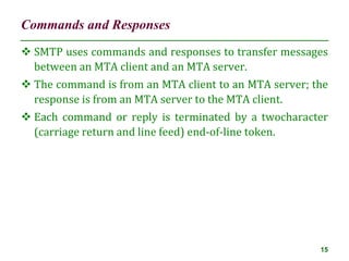 Commands and Responses
15
 SMTP uses commands and responses to transfer messages
between an MTA client and an MTA server.
 The command is from an MTA client to an MTA server; the
response is from an MTA server to the MTA client.
 Each command or reply is terminated by a twocharacter
(carriage return and line feed) end-of-line token.
 