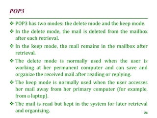 POP3
24
 POP3 has two modes: the delete mode and the keep mode.
 In the delete mode, the mail is deleted from the mailbox
after each retrieval.
 In the keep mode, the mail remains in the mailbox after
retrieval.
 The delete mode is normally used when the user is
working at her permanent computer and can save and
organize the received mail after reading or replying.
 The keep mode is normally used when the user accesses
her mail away from her primary computer (for example,
from a laptop).
 The mail is read but kept in the system for later retrieval
and organizing.
 