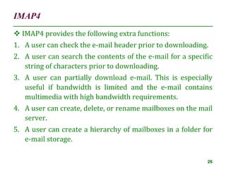 IMAP4
26
 IMAP4 provides the following extra functions:
1. A user can check the e-mail header prior to downloading.
2. A user can search the contents of the e-mail for a specific
string of characters prior to downloading.
3. A user can partially download e-mail. This is especially
useful if bandwidth is limited and the e-mail contains
multimedia with high bandwidth requirements.
4. A user can create, delete, or rename mailboxes on the mail
server.
5. A user can create a hierarchy of mailboxes in a folder for
e-mail storage.
 