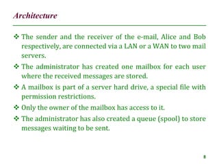 Architecture
8
 The sender and the receiver of the e-mail, Alice and Bob
respectively, are connected via a LAN or a WAN to two mail
servers.
 The administrator has created one mailbox for each user
where the received messages are stored.
 A mailbox is part of a server hard drive, a special file with
permission restrictions.
 Only the owner of the mailbox has access to it.
 The administrator has also created a queue (spool) to store
messages waiting to be sent.
 