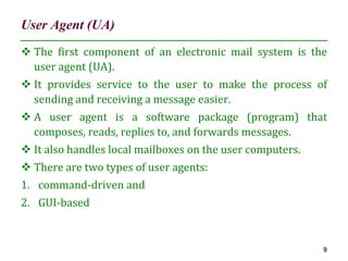 User Agent (UA)
9
 The first component of an electronic mail system is the
user agent (UA).
 It provides service to the user to make the process of
sending and receiving a message easier.
 A user agent is a software package (program) that
composes, reads, replies to, and forwards messages.
 It also handles local mailboxes on the user computers.
 There are two types of user agents:
1. command-driven and
2. GUI-based
 