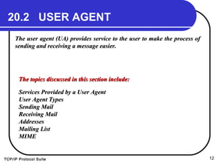 TCP/IP Protocol Suite 12
20.2 USER AGENT
The user agent (UA) provides service to the user to make the process ofThe user agent (UA) provides service to the user to make the process of
sending and receiving a message easier.sending and receiving a message easier.
The topics discussed in this section include:The topics discussed in this section include:
Services Provided by a User AgentServices Provided by a User Agent
User Agent TypesUser Agent Types
Sending MailSending Mail
Receiving MailReceiving Mail
AddressesAddresses
Mailing ListMailing List
MIMEMIME
 