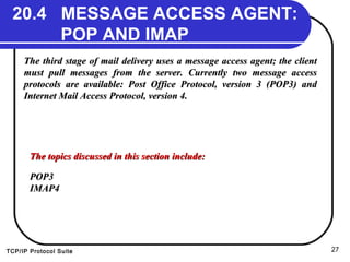TCP/IP Protocol Suite 27
20.4 MESSAGE ACCESS AGENT:
POP AND IMAP
The third stage of mail delivery uses a message access agent; the clientThe third stage of mail delivery uses a message access agent; the client
must pull messages from the server. Currently two message accessmust pull messages from the server. Currently two message access
protocols are available: Post Office Protocol, version 3 (POP3) andprotocols are available: Post Office Protocol, version 3 (POP3) and
Internet Mail Access Protocol, version 4.Internet Mail Access Protocol, version 4.
The topics discussed in this section include:The topics discussed in this section include:
POP3POP3
IMAP4IMAP4
 