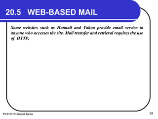 TCP/IP Protocol Suite 38
20.5 WEB-BASED MAIL
Some websites such as Hotmail and Yahoo provide email service toSome websites such as Hotmail and Yahoo provide email service to
anyone who accesses the site. Mail transfer and retrieval requires the useanyone who accesses the site. Mail transfer and retrieval requires the use
of HTTP.of HTTP.
 