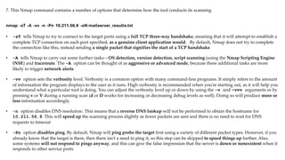 7. This Nmap command contains a number of options that determine how the tool conducts its scanning
• -sT tells Nmap to try to connect to the target ports using a full TCP three-way handshake, meaning that it will attempt to establish a
complete TCP connection on each port specified, as a genuine client application would. By default, Nmap does not try to complete
the connection like this, instead sending a single packet that signifies the start of a TCP handshake
• -A tells Nmap to carry out some further tasks—OS detection, version detection, script scanning (using the Nmap Scripting Engine
(NSE) and traceroute. The -A option can be thought of as aggressive or advanced mode, because these additional tasks are more
likely to trigger network alerts
• -vv option sets the verbosity level. Verbosity is a common option with many command-line programs. It simply refers to the amount
of information the program displays to the user as it runs. High verbosity is recommended when you’re starting out, as it will help you
understand what a particular tool is doing. You can adjust the verbosity level up or down by using the -v and -vvv arguments or by
pressing v or V during a running scan (d or D works for increasing or decreasing debug levels as well). Doing so will produce more or
less information accordingly.
• -n option disables DNS resolution. This means that a reverse DNS lookup will not be performed to obtain the hostname for
10.211.56.9. This will speed up the scanning process slightly as fewer packets are sent and there is no need to wait for DNS
requests to timeout
• -Pn option disables ping. By default, Nmap will ping probe the target first using a variety of different packet types. However, if you
already know that the target is there, then there isn’t a need to ping it, so this step can be skipped to speed things up further. Also,
some systems will not respond to pings anyway, and this can give the false impression that the server is down or nonexistent when it
responds to other service ports
nmap -sT -A -vv -n -Pn 10.211.56.9 -oN mailserver_results.txt
 