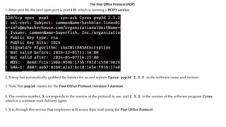 The Post Office Protocol (POP)
1. After port 80, the next open port is port 110, which is running a POP3 service.
2. Nmap has automatically grabbed the banner for us and reports Cyrus pop3d 2.3.2 as the software name and version
3. Note that pop3d stands for the Post Office Protocol (version) 3 daemon
4. The version number, 3, corresponds to the version of the protocol in use, and 2.3.2 is the version of the software program Cyrus,
which is a common mail delivery agent
5. It is through this service that employees will access their mail using the Post Office Protocol.
 