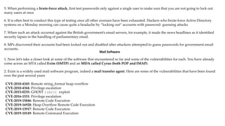 5. When performing a brute-force attack, first test passwords only against a single user to make sure that you are not going to lock out
many users at once
6. It is often best to conduct this type of testing once all other avenues have been exhausted. Hackers who brute-force Active Directory
systems on a Monday morning can cause quite a headache by “locking out” accounts with password- guessing attacks
7. When such an attack occurred against the British government’s email servers, for example, it made the news headlines as it identified
security lapses in the handling of parliamentary email.
8. MPs discovered their accounts had been locked out and disabled after attackers attempted to guess passwords for government email
accounts.
Mail Software
1. Now let’s take a closer look at some of the software that encountered so far and some of the vulnerabilities for each. You have already
come across an MTA called Exim (SMTP) and an MDA called Cyrus (both POP and IMAP).
2. Exim is a widely used mail software program, indeed a mail transfer agent. Here are some of the vulnerabilities that have been found
over the past several years
CVE-2010-4345: Remote string_format heap overflow
CVE-2010-4344: Privilege escalation
CVE-2015-0235: GHOST libc() exploit
CVE-2016-1531: Privilege escalation
CVE-2019-15846: Remote Code Execution
CVE-2019-16928: Heap Overflow Remote Code Execution
CVE-2019-13917: Remote Code Execution
CVE-2019-10149: Remote Command Execution
 