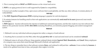 Cyrus
1. This is running both an IMAP and POP3 daemon on the virtual mail server.
2. POP3 is an aging protocol, but it is still supported by Cyrus for compatibility
3. Cyrus is yet another example of free, open-source software that is used globally, and like any other software, it contains plenty of
vulnerabilities PHP Mail
1. The PHP: Hypertext Preprocessor (PHP) scripting language is popular for web development
2. It contains features for handling email so that web applications can automatically send email to its users (password reset emails,
for example)
3. PHP’s mail() function allowed for the injection of additional command arguments, and this flaw made its way into software that
relied on this particular function (CVE- 2016-10033) including WordPress, an extremely popular blogging and content management
system.
Webmail
1. Webmail is not any individual software program but rather a category of mail software
2. Anything that is accessed over the Web, either through port 80 or 443 to read and send email can be considered webmail
3. Webmail comes in all sorts of flavors. Some popular webmail clients include Squirrel Mail, Roundcube, and Gmail. Many employees
of a company may access their email through Microsoft’s Outlook web application
4. The key thing to remember here is that software contains flaws, and webmail is still just that—software. It was written by humans, it
needs to be updated from time to time, and people often neglect to do this
 