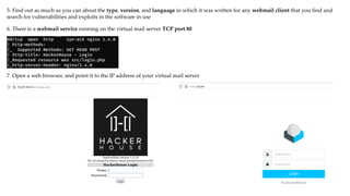 5. Find out as much as you can about the type, version, and language in which it was written for any webmail client that you find and
search for vulnerabilities and exploits in the software in use
6. There is a webmail service running on the virtual mail server TCP port 80
7. Open a web browser, and point it to the IP address of your virtual mail server
 