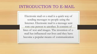 Electronic mail or e-mail is a quick way of
sending messages to people using the
Internet. Electronic mail is a message sent
rom one person to another. It consists of
lines of text and images. The invention of e-
mail has influenced our lives and they have
become a popular means of communication
INTRODUCTION TO E-MAIL
 