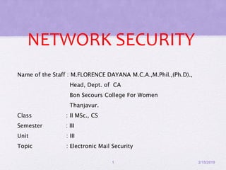 NETWORK SECURITY
Name of the Staff : M.FLORENCE DAYANA M.C.A.,M.Phil.,(Ph.D).,
Head, Dept. of CA
Bon Secours College For Women
Thanjavur.
Class : II MSc., CS
Semester : III
Unit : III
Topic : Electronic Mail Security
2/15/20191
 