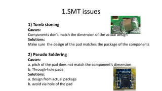 1) Tomb stoning
Causes:
Components don’t match the dimension of the actual design
Solutions:
Make sure the design of the pad matches the package of the components
2) Pseudo Soldering
Causes:
a. pitch of the pad does not match the component’s dimension
b. Through-hole pads
Solutions:
a. design from actual package
b. avoid via hole of the pad
1.SMT issues
 