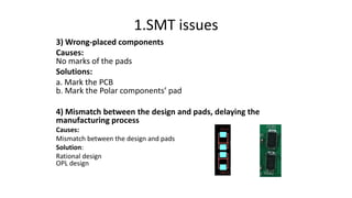 1.SMT issues
3) Wrong-placed components
Causes:
No marks of the pads
Solutions:
a. Mark the PCB
b. Mark the Polar components’ pad
4) Mismatch between the design and pads, delaying the
manufacturing process
Causes:
Mismatch between the design and pads
Solution:
Rational design
OPL design
 