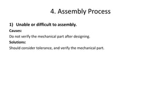 1) Unable or difficult to assembly.
Causes:
Do not verify the mechanical part after designing.
Solutions:
Should consider tolerance, and verify the mechanical part.
4. Assembly Process
 