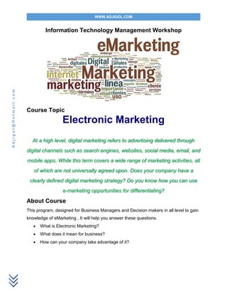 WWW.ADJIGOL.COM
Adjigol@Hotmail.com
Information Technology Management Workshop
Course Topic
Electronic Marketing
At a high level, digital marketing refers to advertising delivered through
digital channels such as search engines, websites, social media, email, and
mobile apps. While this term covers a wide range of marketing activities, all
of which are not universally agreed upon. Does your company have a
clearly defined digital marketing strategy? Do you know how you can use
e-marketing opportunities for differentiating?
About Course
This program, designed for Business Managers and Decision makers in all level to gain
knowledge of eMarketing , It will help you answer these questions.
 What is Electronic Marketing?
 What does it mean for business?
 How can your company take advantage of it?
 