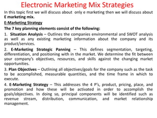 Electronic Marketing Mix Strategies
In this topic first we will discuss about only e marketing then we will discuss about
E marketing mix.
E-Marketing Strategy
The 7 key planning elements consist of the following:
1. Situation Analysis – Outlines the companies environmental and SWOT analysis
as well as any existing marketing information about the company and its
product/services.
2. E-Marketing Strategic Panning – This defines segmentation, targeting,
differentiation, and positioning with in the market. We determine the fit between
your company’s objectives, resources, and skills against the changing market
opportunities.
3. Plan Objectives – Outlining all objectives/goals for the company such as the task
to be accomplished, measurable quantities, and the time frame in which to
execute.
4. E-Marketing Strategy – This addresses the 4 P’s, product, pricing, place, and
promotion and how these will be activated in order to accomplish the
goals/objectives. In doing so, principal components will be identified such as
revenue stream, distribution, communication, and market relationship
management.
 