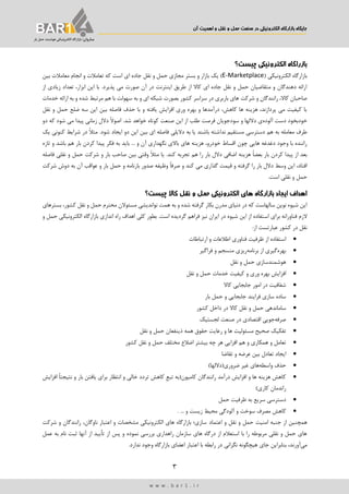 ‫اهمیت‬ ‫و‬ ‫نقل‬ ‫و‬ ‫حمل‬ ‫صنعت‬ ‫در‬ ‫الکترونییک‬ ‫بازارگاه‬ ‫جایگاه‬‫آن‬
3
‫ب‬‫ـ‬‫اروان‬‫بار‬ ‫حمل‬ ‫هوشمند‬ ‫الکترونیکی‬ ‫بازارگاه‬ ‫؛‬
w w w . b a r 1 . i r
‫چیست؟‬ ‫الکترونییک‬ ‫بازراگاه‬
( ‫الکترونیکی‬ ‫بازارگاه‬E-Marketplace)‫بین‬ ‫معامالت‬ ‫انجام‬ ‫و‬ ‫تعامالت‬ ‫که‬ ‫است‬ ‫ای‬ ‫جاده‬ ‫نقل‬ ‫و‬ ‫حمل‬ ‫مجازی‬ ‫بستر‬ ‫و‬ ‫بازار‬ ‫یك‬
‫پذیرد‬ ‫می‬ ‫صورت‬ ‫آن‬ ‫در‬ ‫اینترنت‬ ‫طریق‬ ‫از‬ ‫کاال‬ ‫ای‬ ‫جاده‬ ‫نقل‬ ‫و‬ ‫حمل‬ ‫متقاضیان‬ ‫و‬ ‫دهندگان‬ ‫ارائه‬.‫از‬ ‫زیادی‬ ‫تعداد‬ ،‫ابزار‬ ‫این‬ ‫با‬
‫باربری‬ ‫های‬ ‫شرکت‬ ‫و‬ ‫رانندگان‬ ،‫کاال‬ ‫صاحبان‬‫کشور‬ ‫سراسر‬ ‫در‬‫خدمات‬ ‫ارائه‬ ‫به‬ ‫و‬ ‫شده‬ ‫مرتبط‬ ‫هم‬ ‫با‬ ‫سهولت‬ ‫به‬ ‫و‬ ‫ای‬ ‫شبکه‬ ‫بصورت‬
‫نقل‬ ‫و‬ ‫حمل‬ ‫ضلع‬ ‫سه‬ ‫این‬ ‫بین‬ ‫فاصله‬ ‫حذف‬ ‫با‬ ‫و‬ ‫یافته‬ ‫افزایش‬ ‫وری‬ ‫بهره‬ ‫و‬ ‫درآمدها‬ ،‫کاهش‬ ‫ها‬ ‫هزینه‬ ،‫پردازند‬ ‫می‬ ‫کیفیت‬ ‫با‬
‫خودبخ‬‫آلوده‬ ‫دست‬ ‫ود‬‫ی‬‫سودجویان‬ ‫و‬ ‫داللها‬‫طلب‬ ‫فرصت‬.‫شد‬ ‫خواهد‬ ‫کوتاه‬ ‫صنعت‬ ‫این‬ ‫از‬‫دو‬ ‫که‬ ‫شود‬ ‫می‬ ‫پیدا‬ ‫زمانی‬ ‫دالل‬ ً‫ال‬‫اصو‬
‫ندا‬ ‫مستقیم‬ ‫دسترسی‬ ‫هم‬ ‫به‬ ‫معامله‬ ‫طرف‬.‫شود‬ ‫ایجاد‬ ‫دو‬ ‫این‬ ‫بین‬ ‫ای‬ ‫فاصله‬ ‫دالیلی‬ ‫به‬ ‫یا‬ ‫باشند‬ ‫شته‬ً‫ال‬‫مث‬‫یك‬ ‫کنونی‬ ‫شرایط‬ ‫در‬
‫خو‬ ‫اقساط‬ ‫چون‬ ‫هایی‬ ‫دغدغه‬ ‫وجود‬ ‫با‬ ‫راننده‬‫باید‬ ... ‫و‬ ‫آن‬ ‫نگهداری‬ ‫باالی‬ ‫های‬ ‫هزینه‬ ،‫درو‬‫به‬‫فکر‬‫پیدا‬‫کردن‬‫بار‬‫هم‬‫تازه‬ ‫و‬ ‫باشد‬
ً‫ا‬‫بعض‬ ‫بار‬ ‫کردن‬ ‫پیدا‬ ‫از‬ ‫بعد‬‫بار‬ ‫دالل‬ ‫اضافی‬ ‫هزینه‬.‫کند‬ ‫تجربه‬ ‫هم‬ ‫را‬‫فاصله‬ ‫نقلی‬ ‫و‬ ‫حمل‬ ‫شرکت‬ ‫و‬ ‫بار‬ ‫صاحب‬ ‫بین‬ ‫وقتی‬ ً‫ال‬‫مث‬ ‫یا‬
،‫افتاد‬‫وسط‬ ‫این‬ً‫ا‬‫صرف‬ ‫و‬ ‫کند‬ ‫می‬ ‫گذاری‬ ‫قیمت‬ ‫و‬ ‫گرفته‬ ‫را‬ ‫بار‬ ‫دالل‬‫بار‬ ‫حمل‬ ‫و‬ ‫بارنامه‬ ‫صدور‬ ‫وظیفه‬‫آن‬ ‫عواقب‬ ‫و‬‫شرکت‬ ‫دوش‬ ‫به‬
.‫است‬ ‫نقلی‬ ‫و‬ ‫حمل‬
‫اهداف‬‫ایجاد‬‫بازارگاه‬‫های‬‫الکترونییک‬‫حمل‬‫و‬‫نقل‬‫کاال‬‫چیست؟‬
‫بسترهای‬ ،‫کشور‬ ‫نقل‬ ‫و‬ ‫حمل‬ ‫محترم‬ ‫مسئوالن‬ ‫نواندیشی‬ ‫همت‬ ‫به‬ ‫و‬ ‫شده‬ ‫گرفته‬ ‫بکار‬ ‫مدرن‬ ‫دنیای‬ ‫در‬ ‫که‬ ‫سالهاست‬ ‫نوین‬ ‫شیوه‬ ‫این‬
‫الزم‬‫فناورانه‬‫اس‬ ‫برای‬‫و‬ ‫حمل‬ ‫الکترونیکی‬ ‫بازارگاه‬ ‫اندازی‬ ‫راه‬ ‫اهداف‬ ‫کلی‬ ‫بطور‬ .‫است‬ ‫گردیده‬ ‫فراهم‬ ‫نیز‬ ‫ایران‬ ‫در‬ ‫شیوه‬ ‫این‬ ‫از‬ ‫تفاده‬
:‫از‬ ‫عبارتست‬ ‫کشور‬ ‫در‬ ‫نقل‬
‫استفاده‬‫از‬‫ظرفیت‬‫فناوری‬‫اطالعات‬‫و‬‫ارتباطات‬
‫بهره‬‫گیری‬‫از‬‫برنامه‬‫ریزی‬‫منسجم‬‫و‬‫فراگیر‬
‫هوشمندسازی‬‫حمل‬‫و‬‫نقل‬
‫افزایش‬‫بهره‬‫وری‬‫خدمات‬ ‫کیفیت‬ ‫و‬‫حمل‬‫و‬‫نقل‬
‫شفافیت‬‫در‬‫امور‬‫جابجایی‬‫کاال‬
‫سازی‬ ‫ساده‬‫فرایند‬‫جابجایی‬‫و‬‫حمل‬‫بار‬
‫ساماندهی‬‫حمل‬‫و‬‫نقل‬‫کاال‬‫در‬‫داخل‬‫کشور‬
‫صرفه‬‫جویی‬‫اقتصادی‬‫در‬‫صنعت‬‫لجستیك‬
‫ت‬‫فکیك‬‫صحیح‬‫و‬ ‫ها‬ ‫مسئولیت‬‫رعایت‬‫حقوق‬‫همه‬‫ذینفعان‬‫حمل‬‫و‬‫نقل‬
‫تعامل‬‫و‬‫همکاری‬‫و‬‫هم‬‫افزایی‬‫هر‬‫چه‬‫بیشتر‬‫اضالع‬‫مختلف‬‫حمل‬‫و‬‫نقل‬‫کشور‬
‫ایجاد‬‫تعادل‬‫بین‬‫عرضه‬‫و‬‫تقاضا‬
‫حذف‬‫واسطه‬‫های‬‫غیر‬‫ضروری‬(‫داللها‬)
‫کامیون‬ ‫رانندگان‬ ‫درآمد‬ ‫افزایش‬ ‫و‬ ‫ها‬ ‫هزینه‬ ‫کاهش‬(ِ‫ع‬‫تب‬ ‫به‬‫کاهش‬‫تردد‬‫خالی‬‫و‬‫انتظار‬‫برای‬‫یافتن‬‫بار‬‫افزایش‬ ً‫ا‬‫نتیجت‬ ‫و‬
‫کاری‬ ‫راندمان‬)
‫دسترسی‬‫سریع‬‫به‬‫ظرفیت‬‫حمل‬
‫کاهش‬‫مصرف‬‫سوخت‬‫و‬‫آلودگی‬‫محیط‬‫زیست‬... ‫و‬.
‫همچنین‬‫امنیت‬ ‫جنبه‬ ‫از‬‫نقل‬ ‫و‬ ‫حمل‬‫اعتماد‬ ‫و‬‫شرکت‬ ‫و‬ ‫رانندگان‬ ،‫ناوگان‬ ‫اعتبار‬ ‫و‬ ‫مشخصات‬ ‫الکترونیکی‬ ‫های‬ ‫بازارگاه‬ ‫سازی؛‬
‫از‬ ‫پس‬ ‫و‬ ‫نموده‬ ‫بررسی‬ ‫راهداری‬ ‫سازمان‬ ‫های‬ ‫درگاه‬ ‫از‬ ‫استعالم‬ ‫با‬ ‫را‬ ‫مربوطه‬ ‫نقلی‬ ‫و‬ ‫حمل‬ ‫های‬‫عمل‬ ‫به‬ ‫نام‬ ‫ثبت‬ ‫آنها‬ ‫از‬ ‫تأیید‬
‫می‬‫آورن‬.‫ندارد‬ ‫وجود‬ ‫بازارگاه‬ ‫اعضای‬ ‫اعتبار‬ ‫با‬ ‫رابطه‬ ‫در‬ ‫نگرانی‬ ‫هیچگونه‬ ‫جای‬ ‫بنابراین‬ ،‫د‬
 