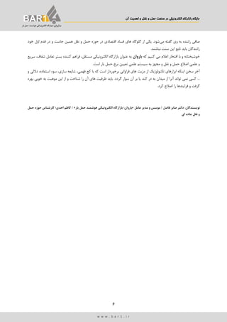 ‫اهمیت‬ ‫و‬ ‫نقل‬ ‫و‬ ‫حمل‬ ‫صنعت‬ ‫در‬ ‫الکترونییک‬ ‫بازارگاه‬ ‫جایگاه‬‫آن‬
6
‫ب‬‫ـ‬‫اروان‬‫بار‬ ‫حمل‬ ‫هوشمند‬ ‫الکترونیکی‬ ‫بازارگاه‬ ‫؛‬
w w w . b a r 1 . i r
‫می‬ ‫گفته‬ ‫وی‬ ‫به‬ ‫راننده‬ ‫صافی‬‫خود‬ ‫اول‬ ‫قدم‬ ‫در‬ ‫و‬ ‫جاست‬ ‫همین‬ ‫نقل‬ ‫و‬ ‫حمل‬ ‫حوزه‬ ‫در‬ ‫اقتصادی‬ ‫فساد‬ ‫های‬ ‫گلوگاه‬ ‫از‬ ‫یکی‬ .‫شود‬
‫تابع‬ ‫باید‬ ‫رانندگان‬.‫نباشند‬ ‫سنت‬ ‫این‬
‫که‬ ‫کنیم‬ ‫می‬ ‫اعالم‬ ‫افتخار‬ ‫با‬ ‫و‬ ‫خوشبختانه‬‫باروان‬‫شفاف‬ ‫تعامل‬ ‫بستر‬ ‫کننده‬ ‫فراهم‬ ،‫مستقل‬ ‫الکترونیکی‬ ‫بازارگاه‬ ‫عنوان‬ ‫به‬،‫سریع‬
‫ب‬ ‫مجهز‬ ‫و‬ ‫نقل‬ ‫و‬ ‫حمل‬ ‫اضالع‬ ‫علمی‬ ‫و‬‫بار‬ ‫حمل‬ ‫نرخ‬ ‫تعیین‬ ‫علمی‬ ‫سیستم‬ ‫ه‬‫اس‬.‫ت‬
‫اینکه‬ ‫سخن‬ ‫آخر‬‫از‬ ‫تکنولوژیك‬ ‫ابزارهای‬‫فراوانی‬ ‫های‬ ‫مزیت‬‫با‬ ‫که‬ ‫است‬ ‫برخوردار‬،‫فهمی‬ ‫کج‬‫و‬ ‫داللی‬ ،‫استفاده‬ ‫سوء‬ ،‫سازی‬ ‫شایعه‬
‫کند‬ ‫در‬ ‫به‬ ‫میدان‬ ‫از‬ ‫آنرا‬ ‫تواند‬ ‫نمی‬ ‫کسی‬ ...‫یا‬‫گردد‬ ‫سوار‬ ‫آن‬ ‫بر‬‫بهره‬ ‫خوبی‬ ‫به‬ ‫موهبت‬ ‫این‬ ‫از‬ ‫و‬ ‫شناخت‬ ‫را‬ ‫آن‬ ‫های‬ ‫ظرفیت‬ ‫باید‬ .
.‫کرد‬ ‫اصالح‬ ‫را‬ ‫فرایندها‬ ‫و‬ ‫گرفت‬
‫نویسند‬‫گان‬‫فاضل‬ ‫صابر‬ ‫دکتر‬ :/‫عامل‬ ‫مدیر‬ ‫و‬ ‫موسس‬«‫بار‬ ‫حمل‬ ‫هوشمند‬ ‫الکترونیکی‬ ‫بازارگاه‬ ‫باروان؛‬»/‫حمل‬ ‫حوزه‬ ‫کارشناس‬ ‫احدی؛‬ ‫کاظم‬
‫ای‬ ‫جاده‬ ‫نقل‬ ‫و‬
 