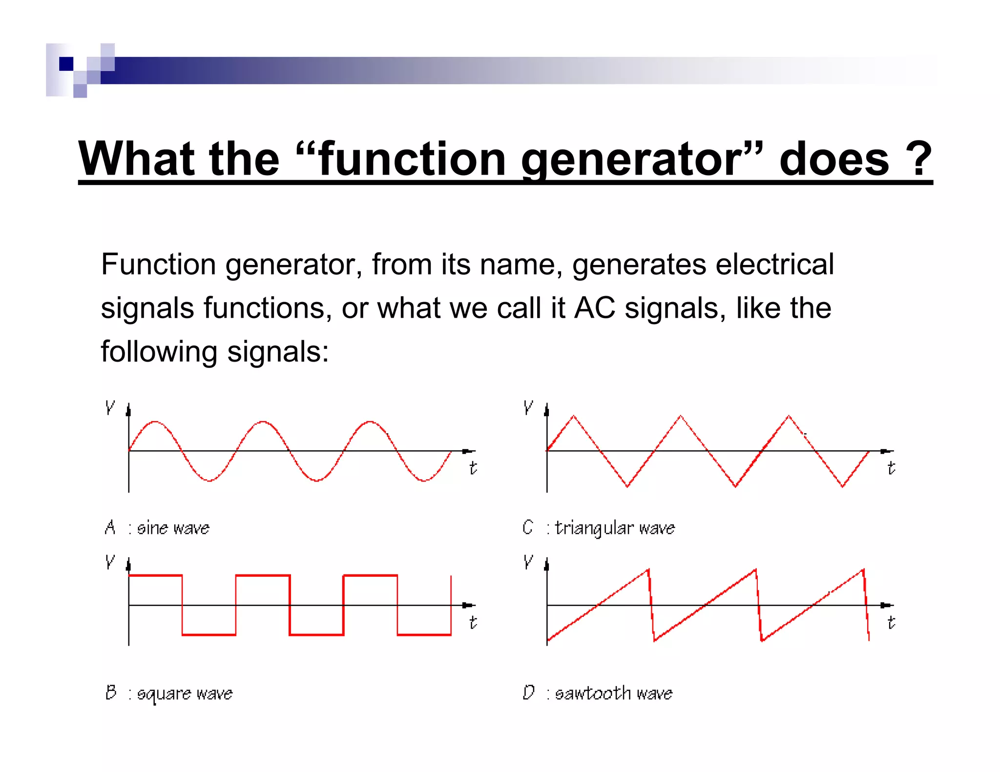 What the “function generator” does ?
Function generator, from its name, generates electrical
signals functions, or what we call it AC signals, like the
following signals:
 