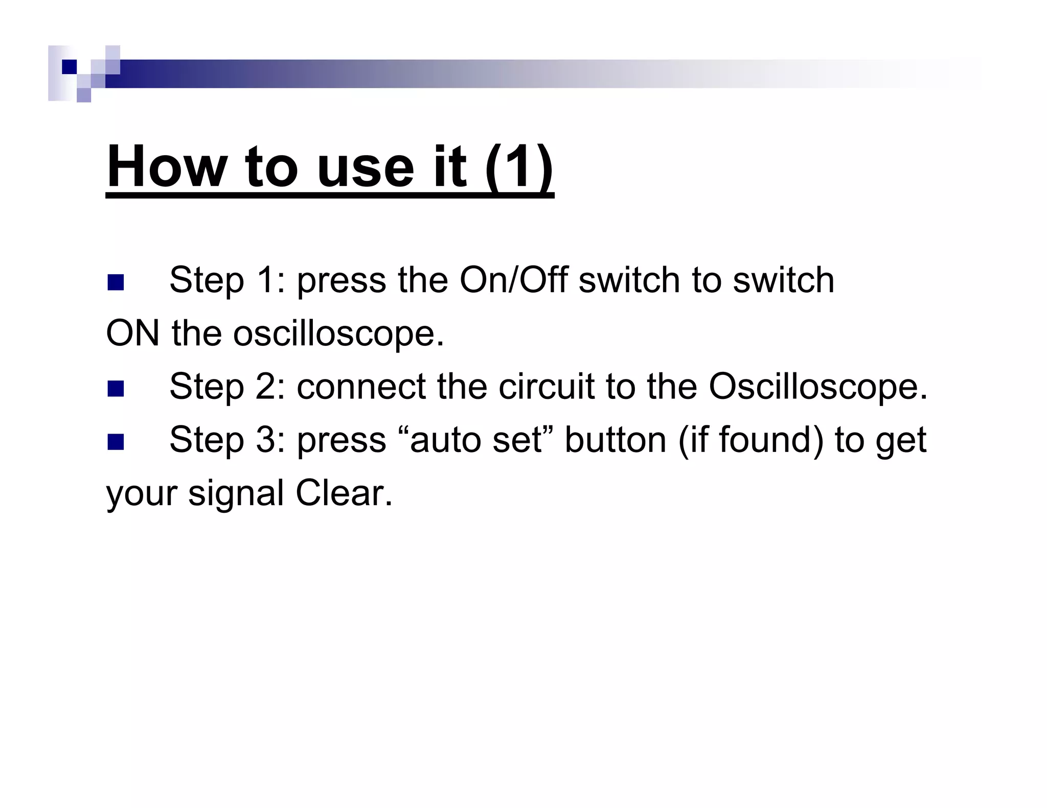 How to use it (1)
Step 1: press the On/Off switch to switch
ON the oscilloscope.
Step 2: connect the circuit to the Oscilloscope.
Step 3: press “auto set” button (if found) to get
your signal Clear.
 
