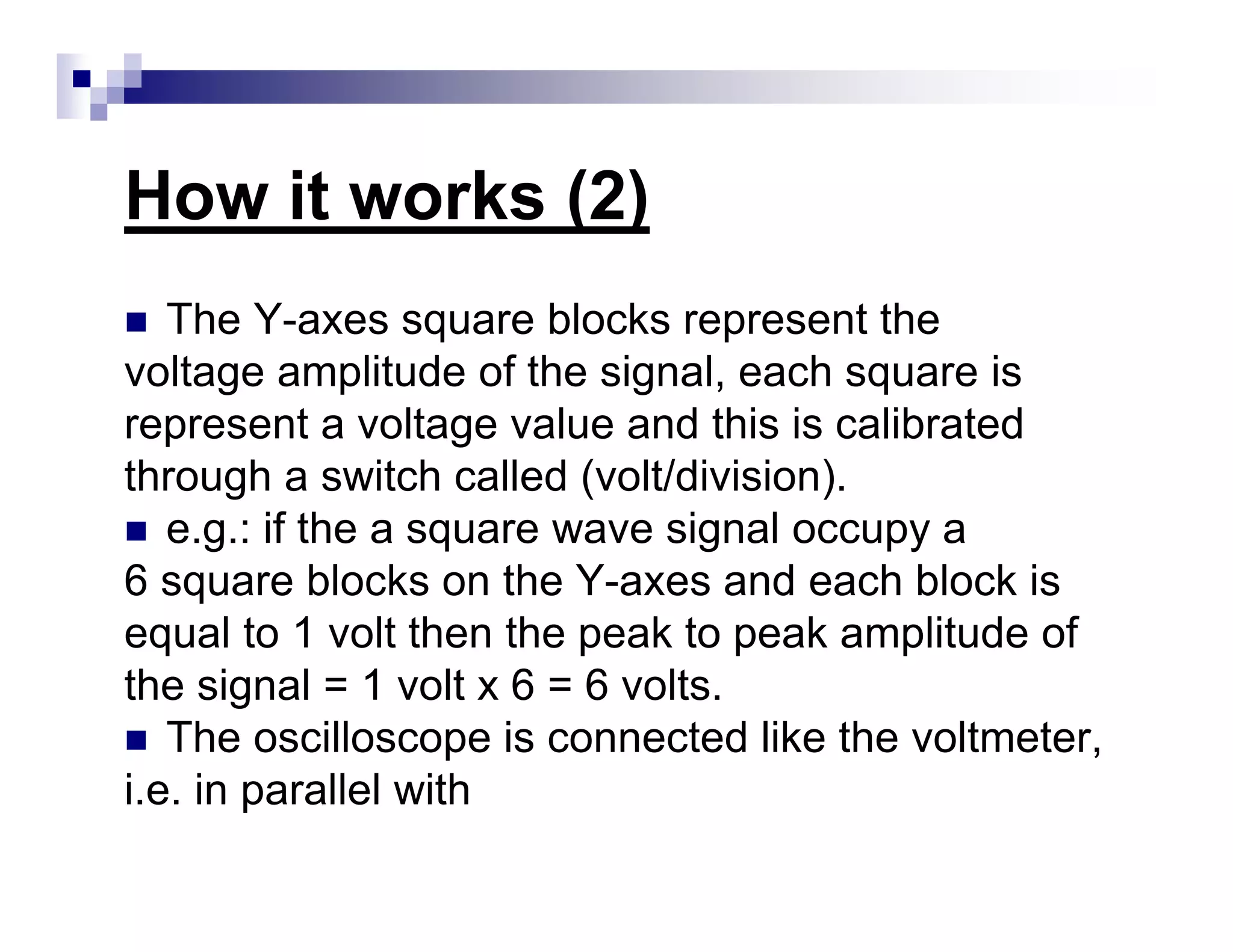 How it works (2)
The Y-axes square blocks represent the
voltage amplitude of the signal, each square is
represent a voltage value and this is calibrated
through a switch called (volt/division).
e.g.: if the a square wave signal occupy a
6 square blocks on the Y-axes and each block is
equal to 1 volt then the peak to peak amplitude of
the signal = 1 volt x 6 = 6 volts.
The oscilloscope is connected like the voltmeter,
i.e. in parallel with
 