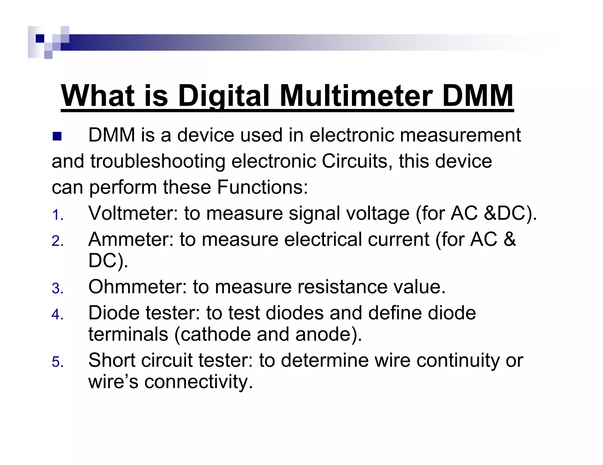 What is Digital Multimeter DMM
DMM is a device used in electronic measurement
and troubleshooting electronic Circuits, this device
can perform these Functions:
1. Voltmeter: to measure signal voltage (for AC &DC).
2. Ammeter: to measure electrical current (for AC &
DC).
3. Ohmmeter: to measure resistance value.
4. Diode tester: to test diodes and define diode
terminals (cathode and anode).
5. Short circuit tester: to determine wire continuity or
wire’s connectivity.
 