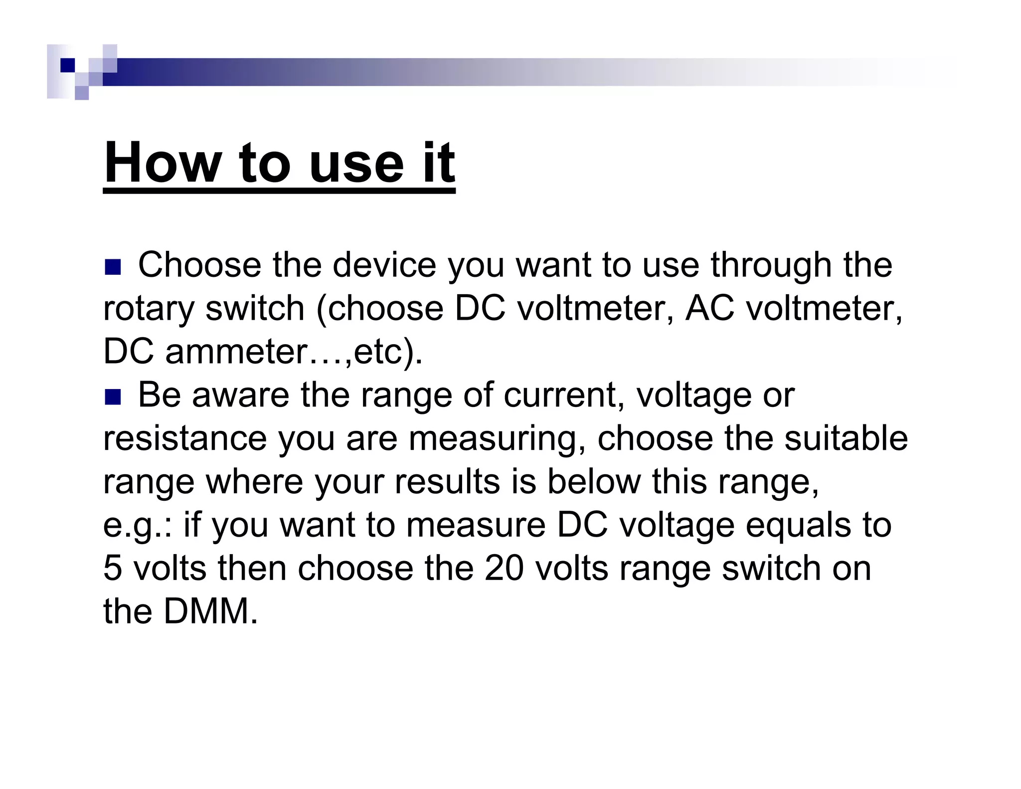 How to use it
Choose the device you want to use through the
rotary switch (choose DC voltmeter, AC voltmeter,
DC ammeter…,etc).
Be aware the range of current, voltage or
resistance you are measuring, choose the suitable
range where your results is below this range,
e.g.: if you want to measure DC voltage equals to
5 volts then choose the 20 volts range switch on
the DMM.
 