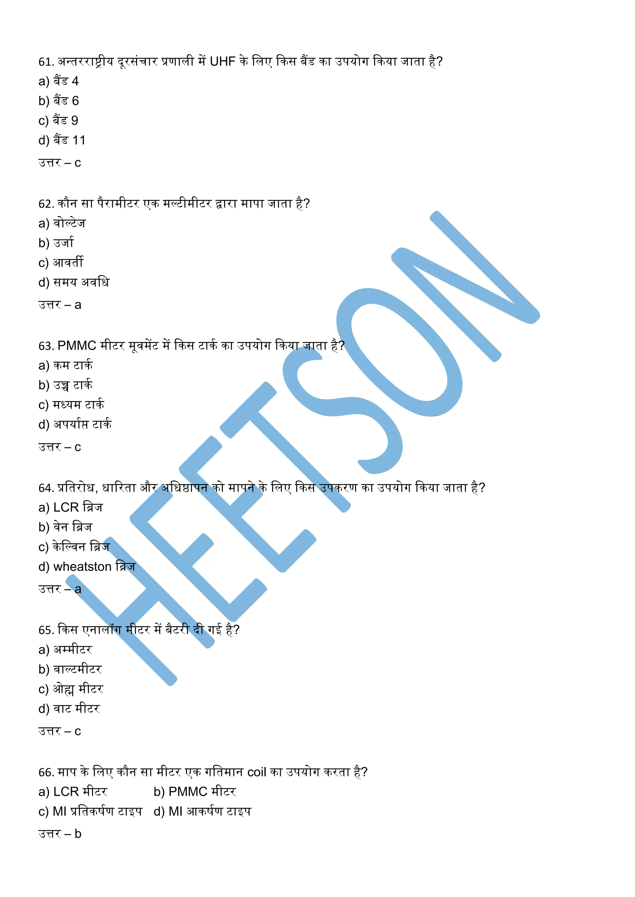 61. अन्तरराष्ट्रीय दूरसिंचार प्रणाली में UHF के शलए ककस बैंड का उपयोग ककया जाता है?
a) बैंड 4
b) बैंड 6
c) बैंड 9
d) बैंड 11
उत्तर – c
62. कौन सा पैरामीटर एक मल्टीमीटर द्वारा मापा जाता है?
a) वोल्टेज
b) उजाम
c) आवती
d) समय अवशध
उत्तर – a
63. PMMC मीटर मूवमेंट में ककस टाकम का उपयोग ककया जाता है?
a) कम टाकम
b) उच्च टाकम
c) मध्यम टाकम
d) अपयामप्त टाकम
उत्तर – c
64. प्रशतरोध, धाररता और अशधष्ठापन को मापने के शलए ककस उपकरण का उपयोग ककया जाता है?
a) LCR शब्रज
b) वेन शब्रज
c) केशल्वन शब्रज
d) wheatston शब्रज
उत्तर – a
65. ककस एनालॉग मीटर में बैटरी दी गई है?
a) अम्मीटर
b) वाल्टमीटर
c) ओह्म मीटर
d) वाट मीटर
उत्तर – c
66. माप के शलए कौन सा मीटर एक गशतमान coil का उपयोग करता है?
a) LCR मीटर b) PMMC मीटर
c) MI प्रशतकषमण टाइप d) MI आकषमण टाइप
उत्तर – b
 