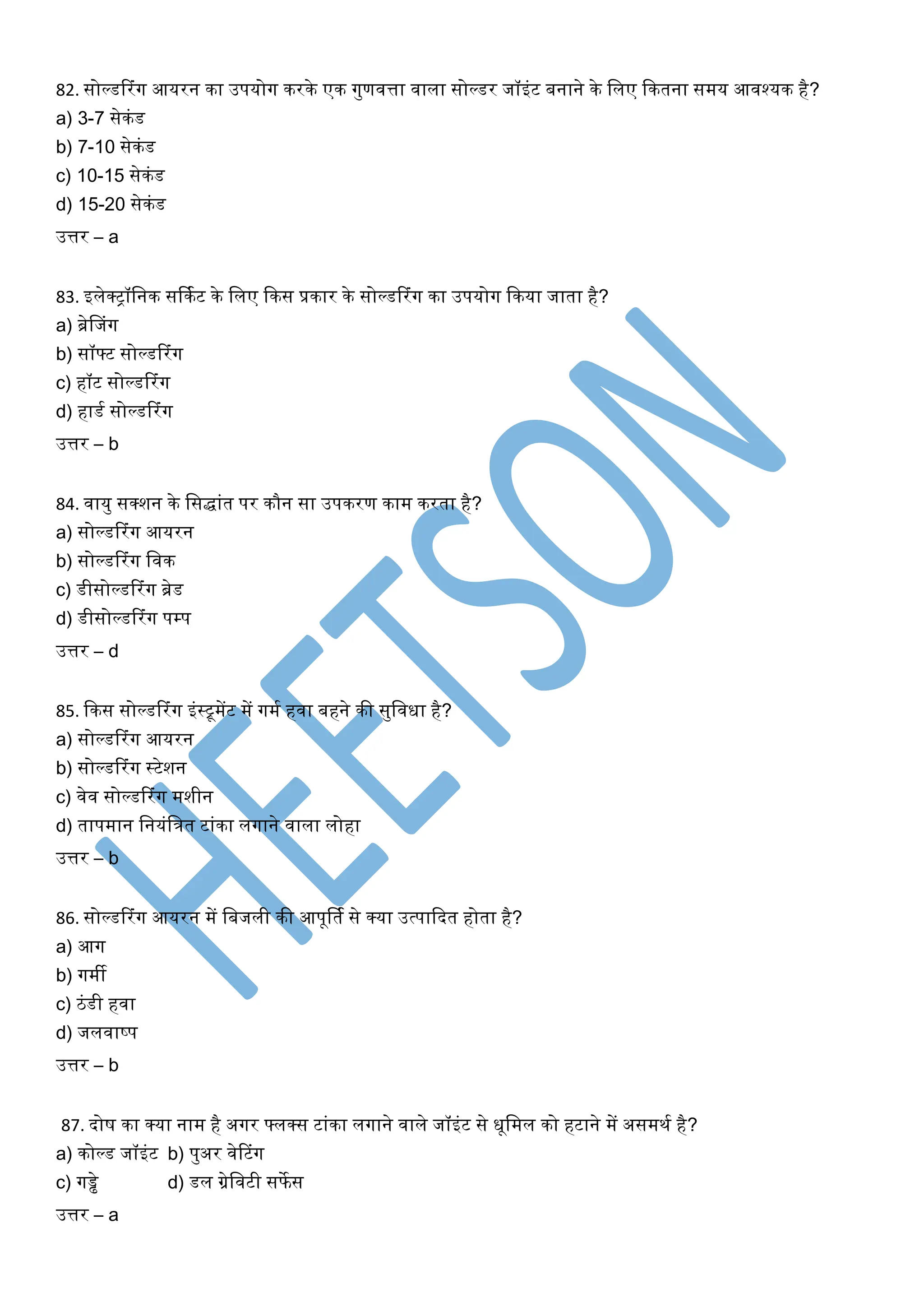 82. सोल्डटरिंग आयरन का उपयोग करके एक गुणवत्ता वाला सोल्डर जॉइिंट बनाने के शलए ककतना समय आवश्यक है?
a) 3-7 सेकिंड
b) 7-10 सेकिंड
c) 10-15 सेकिंड
d) 15-20 सेकिंड
उत्तर – a
83. इलेक्ट्रॉशनक सर्कमट के शलए ककस प्रकार के सोल्डटरिंग का उपयोग ककया जाता है?
a) ब्रेफजिंग
b) सॉ्ट सोल्डटरिंग
c) हॉट सोल्डटरिंग
d) हाडम सोल्डटरिंग
उत्तर – b
84. वायु सक्िन के शसद्ािंत पर कौन सा उपकरण काम करता है?
a) सोल्डटरिंग आयरन
b) सोल्डटरिंग शवक
c) डीसोल्डटरिंग ब्रेड
d) डीसोल्डटरिंग पम्प
उत्तर – d
85. ककस सोल्डटरिंग इिंस्ट्रूमेंट में गमम हवा बहने की सुशवधा है?
a) सोल्डटरिंग आयरन
b) सोल्डटरिंग स्ट्रटेिन
c) वेव सोल्डटरिंग मिीन
d) तापमान शनयिंशत्रत टािंका लगाने वाला लोहा
उत्तर – b
86. सोल्डटरिंग आयरन में शबजली की आपूर्तम से क्या उत्पाकदत होता है?
a) आग
b) गमी
c) ठिंडी हवा
d) जलवाष्प
उत्तर – b
87. दोष का क्या नाम है अगर ्लक्स टािंका लगाने वाले जॉइिंट से धूशमल को हटाने में असमिम है?
a) कोल्ड जॉइिंट b) पुअर वेटटिंग
c) गड्ढे d) डल ग्रेशवटी सफेस
उत्तर – a
 