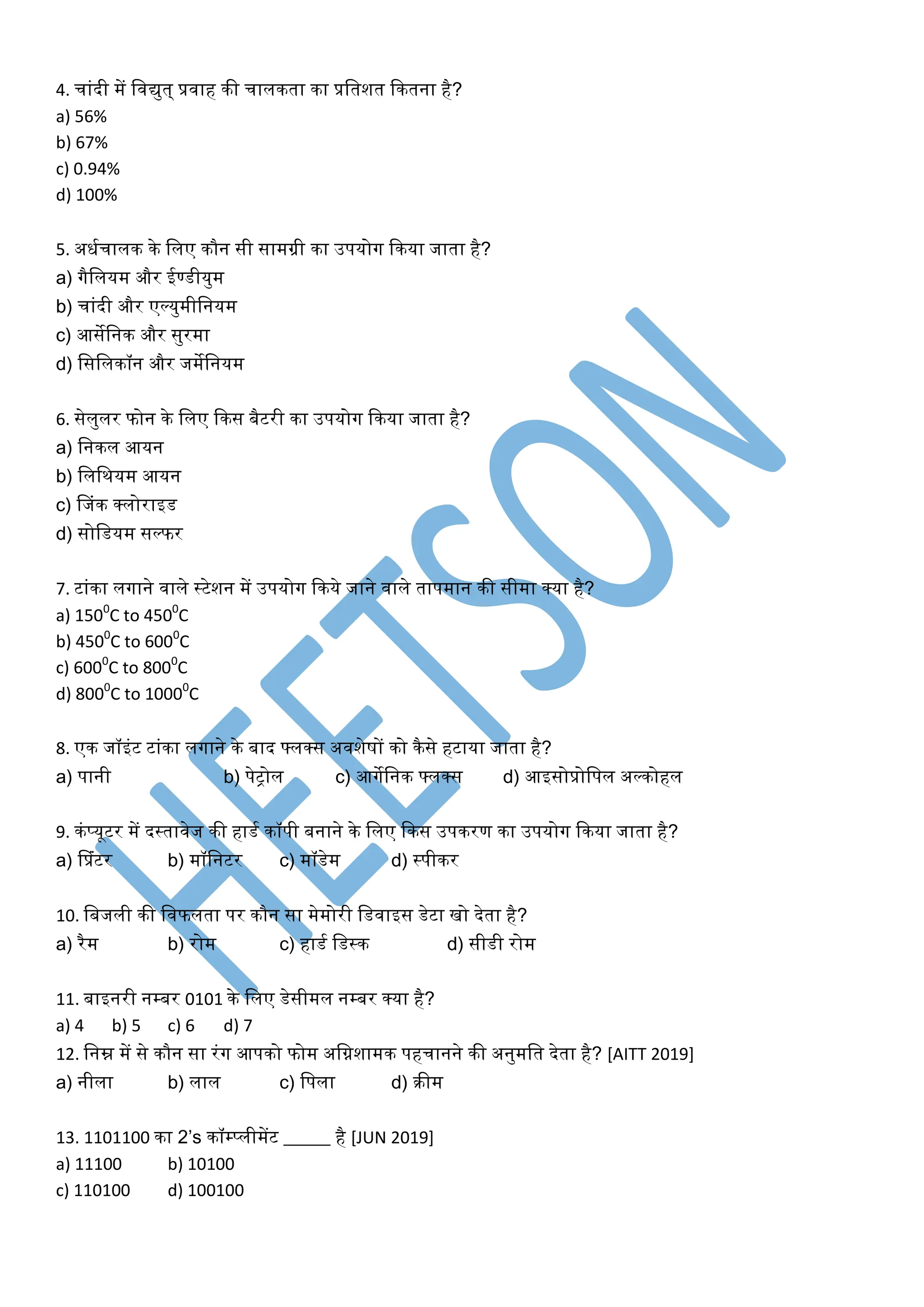 4. चािंदी में शवद्युत् प्रवाह की चालकता का प्रशतित ककतना है?
a) 56%
b) 67%
c) 0.94%
d) 100%
5. अधमचालक के शलए कौन सी सामग्री का उपयोग ककया जाता है?
a) गैशलयम और ईण्डीयुम
b) चािंदी और एल्युमीशनयम
c) आसेशनक और सुरमा
d) शसशलकॉन और जमेशनयम
6. सेलुलर फोन के शलए ककस बैटरी का उपयोग ककया जाता है?
a) शनकल आयन
b) शलशियम आयन
c) फजिंक क्लोराइड
d) सोशडयम सल्फर
7. टािंका लगाने वाले स्ट्रटेिन में उपयोग ककये जाने वाले तापमान की सीमा क्या है?
a) 1500
C to 4500
C
b) 4500
C to 6000
C
c) 6000
C to 8000
C
d) 8000
C to 10000
C
8. एक जॉइिंट टािंका लगाने के बाद ्लक्स अविेषों को कैसे हटाया जाता है?
a) पानी b) पेट्रोल c) आगेशनक ्लक्स d) आइसोप्रोशपल अल्कोहल
9. किंप्यूटर में दस्ट्रतावेज की हाडम कॉपी बनाने के शलए ककस उपकरण का उपयोग ककया जाता है?
a) फप्रिंटर b) मॉशनटर c) मॉडेम d) स्ट्रपीकर
10. शबजली की शवफलता पर कौन सा मेमोरी शडवाइस डेटा खो देता है?
a) रैम b) रोम c) हाडम शडस्ट्रक d) सीडी रोम
11. बाइनरी नम्बर 0101 के शलए डेसीमल नम्बर क्या है?
a) 4 b) 5 c) 6 d) 7
12. शनम्न में से कौन सा रिंग आपको फोम अशििामक पहचानने की अनुमशत देता है? [AITT 2019]
a) नीला b) लाल c) शपला d) रीम
13. 1101100 का 2’s कॉम्प्लीमेंट _____ है [JUN 2019]
a) 11100 b) 10100
c) 110100 d) 100100
 