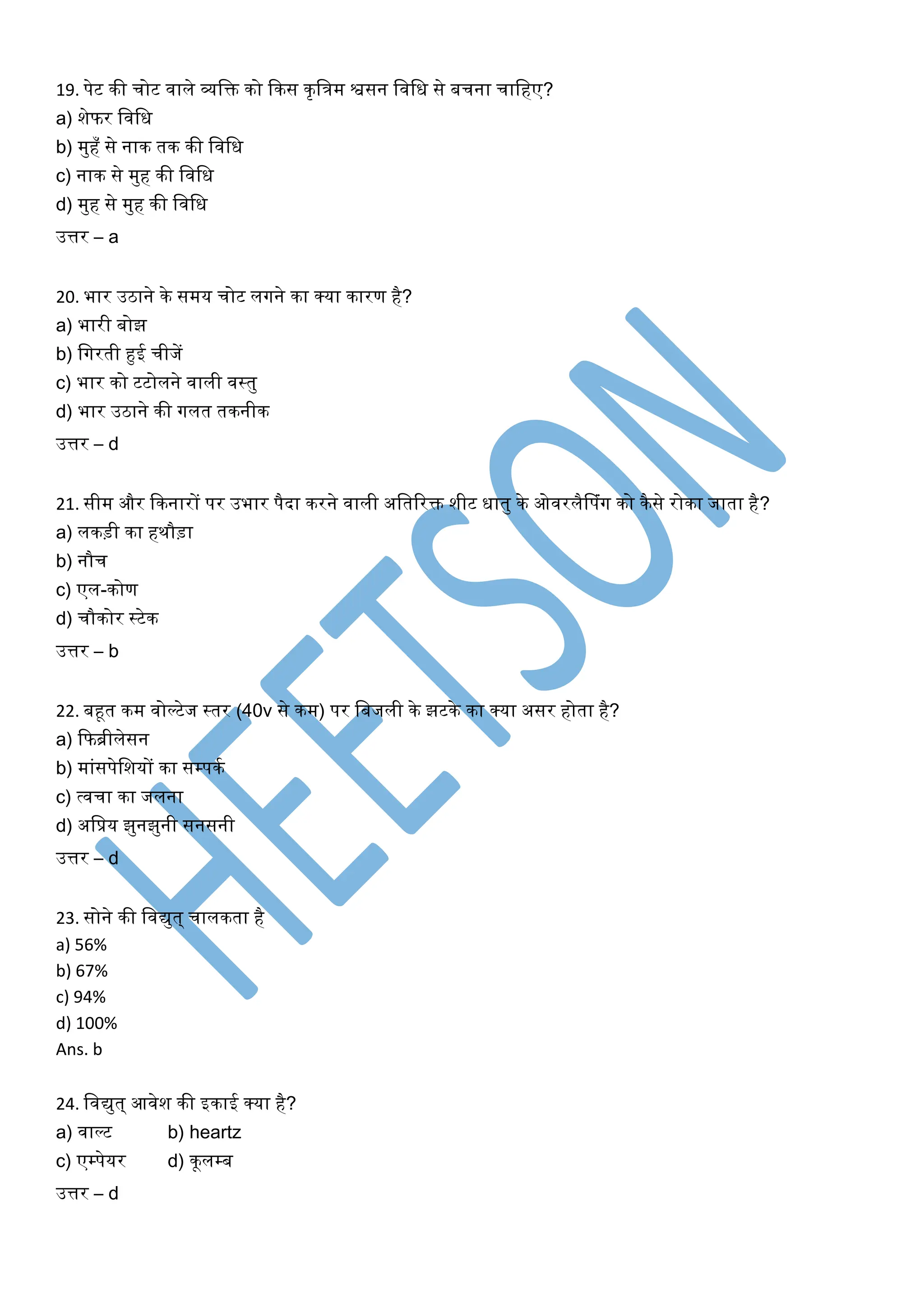 19. पेट की चोट वाले व्यशि को ककस कृशत्रम श्वसन शवशध से बचना चाशहए?
a) िेफर शवशध
b) मुहँ से नाक तक की शवशध
c) नाक से मुह की शवशध
d) मुह से मुह की शवशध
उत्तर – a
20. भार उठाने के समय चोट लगने का क्या कारण है?
a) भारी बोझ
b) शगरती हुई चीजें
c) भार को टटोलने वाली वस्ट्रतु
d) भार उठाने की गलत तकनीक
उत्तर – d
21. सीम और ककनारों पर उभार पैदा करने वाली अशतररि िीट धातु के ओवरलैफपिंग को कैसे रोका जाता है?
a) लकड़ी का हिौड़ा
b) नौच
c) एल-कोण
d) चौकोर स्ट्रटेक
उत्तर – b
22. बहूत कम वोल्टेज स्ट्रतर (40v से कम) पर शबजली के झटके का क्या असर होता है?
a) कफब्रीलेसन
b) मािंसपेशियों का सम्पकम
c) त्वचा का जलना
d) अशप्रय झुनझुनी सनसनी
उत्तर – d
23. सोने की शवद्युत् चालकता है
a) 56%
b) 67%
c) 94%
d) 100%
Ans. b
24. शवद्युत् आवेि की इकाई क्या है?
a) वाल्ट b) heartz
c) एम्पेयर d) कूलम्ब
उत्तर – d
 