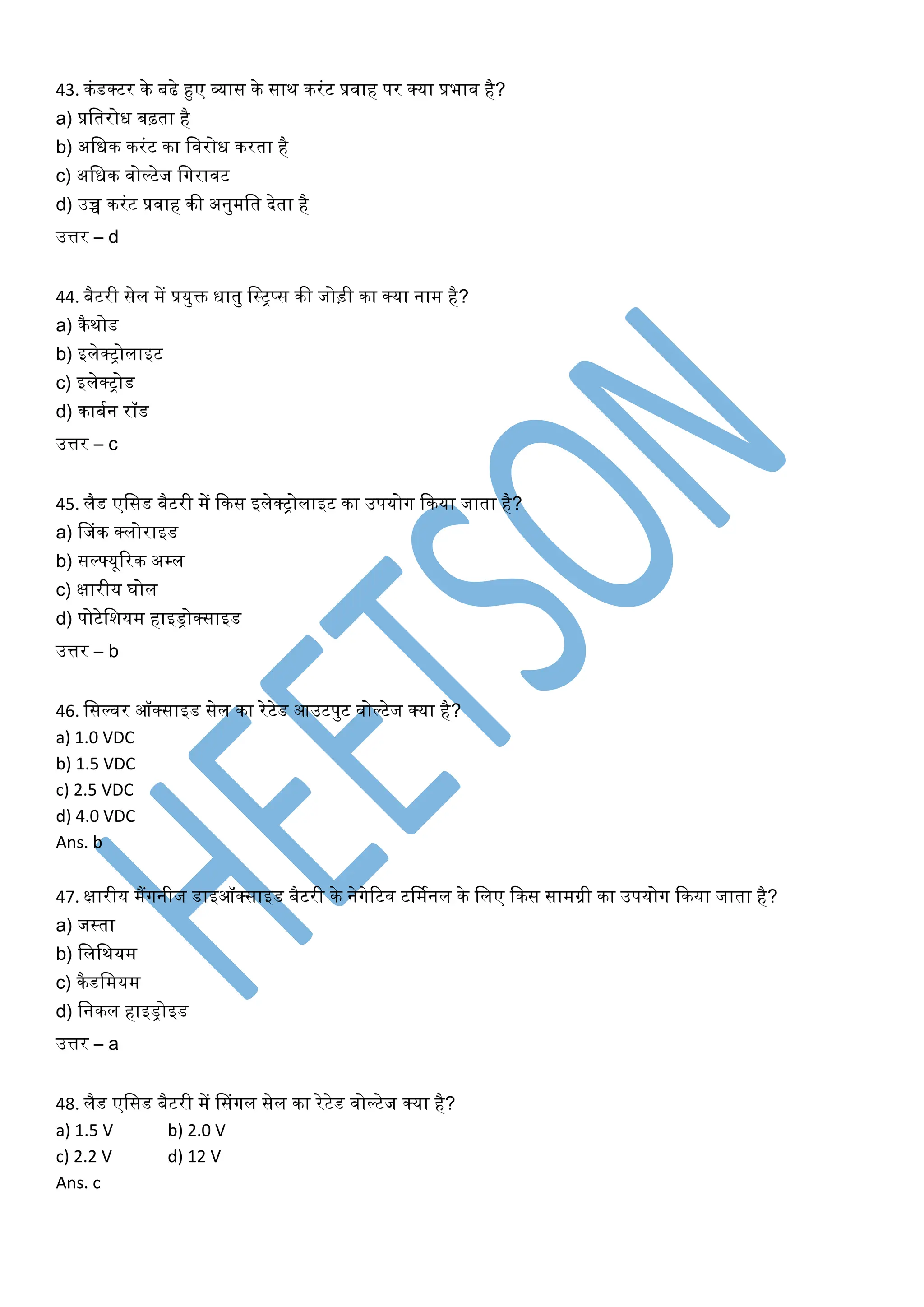 43. किंडक्टर के बढे हुए व्यास के साि करिंट प्रवाह पर क्या प्रभाव है?
a) प्रशतरोध बढ़ता है
b) अशधक करिंट का शवरोध करता है
c) अशधक वोल्टेज शगरावट
d) उच्च करिंट प्रवाह की अनुमशत देता है
उत्तर – d
44. बैटरी सेल में प्रयुि धातु शस्ट्रट्रप्स की जोड़ी का क्या नाम है?
a) कैिोड
b) इलेक्ट्रोलाइट
c) इलेक्ट्रोड
d) काबमन रॉड
उत्तर – c
45. लैड एशसड बैटरी में ककस इलेक्ट्रोलाइट का उपयोग ककया जाता है?
a) फजिंक क्लोराइड
b) सल््यूररक अम्ल
c) क्षारीय घोल
d) पोटेशियम हाइड्रोक्साइड
उत्तर – b
46. शसल्वर ऑक्साइड सेल का रेटेड आउटपुट वोल्टेज क्या है?
a) 1.0 VDC
b) 1.5 VDC
c) 2.5 VDC
d) 4.0 VDC
Ans. b
47. क्षारीय मैंगनीज डाइऑक्साइड बैटरी के नेगेरटव टर्ममनल के शलए ककस सामग्री का उपयोग ककया जाता है?
a) जस्ट्रता
b) शलशियम
c) कैडशमयम
d) शनकल हाइड्रोइड
उत्तर – a
48. लैड एशसड बैटरी में फसिंगल सेल का रेटेड वोल्टेज क्या है?
a) 1.5 V b) 2.0 V
c) 2.2 V d) 12 V
Ans. c
 