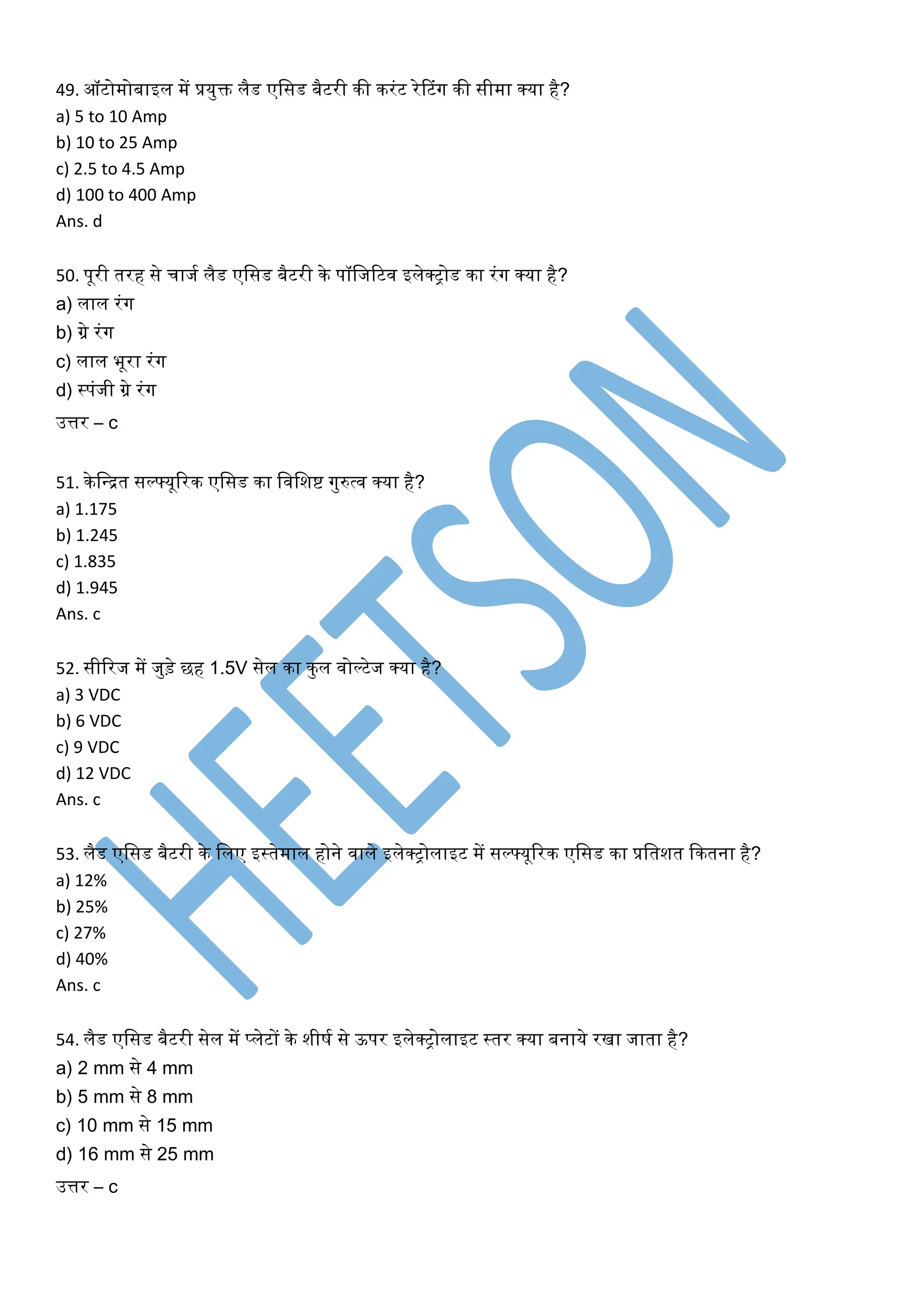 49. ऑटोमोबाइल में प्रयुि लैड एशसड बैटरी की करिंट रेटटिंग की सीमा क्या है?
a) 5 to 10 Amp
b) 10 to 25 Amp
c) 2.5 to 4.5 Amp
d) 100 to 400 Amp
Ans. d
50. पूरी तरह से चाजम लैड एशसड बैटरी के पॉशजरटव इलेक्ट्रोड का रिंग क्या है?
a) लाल रिंग
b) ग्रे रिंग
c) लाल भूरा रिंग
d) स्ट्रपिंजी ग्रे रिंग
उत्तर – c
51. केशन्ित सल््यूररक एशसड का शवशिष्ट गुरुत्व क्या है?
a) 1.175
b) 1.245
c) 1.835
d) 1.945
Ans. c
52. सीररज में जुड़े छह 1.5V सेल का कुल वोल्टेज क्या है?
a) 3 VDC
b) 6 VDC
c) 9 VDC
d) 12 VDC
Ans. c
53. लैड एशसड बैटरी के शलए इस्ट्रतेमाल होने वाले इलेक्ट्रोलाइट में सल््यूररक एशसड का प्रशतित ककतना है?
a) 12%
b) 25%
c) 27%
d) 40%
Ans. c
54. लैड एशसड बैटरी सेल में प्लेटों के िीषम से ऊपर इलेक्ट्रोलाइट स्ट्रतर क्या बनाये रखा जाता है?
a) 2 mm से 4 mm
b) 5 mm से 8 mm
c) 10 mm से 15 mm
d) 16 mm से 25 mm
उत्तर – c
 
