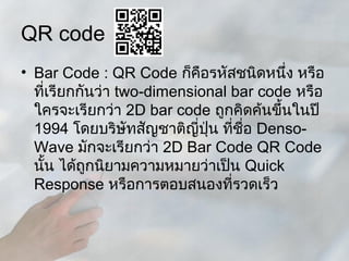 QR code
• Bar Code : QR Code ก็คอรหัสชนิดหนึ่ง หรือ
                            ื
  ที่เรียกกันว่า two-dimensional bar code หรือ
  ใครจะเรียกว่า 2D bar code ถูกคิดค้นขึ้นในปี
  1994 โดยบริษัทสัญชาติญี่ปน ที่ชื่อ Denso-
                              ุ่
  Wave มักจะเรียกว่า 2D Bar Code QR Code
  นั้น ได้ถูกนิยามความหมายว่าเป็น Quick
  Response หรือการตอบสนองที่รวดเร็ว
 