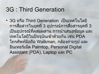 3G : Third Generation
• 3G หรือ Third Generation เป็นเทคโนโลยี
  การสือสารในยุคที่ 3 อุปกรณ์การสื่อสารยุคที่ 3
        ่
  เป็นอุปกรณ์ที่ผสมผสาน การนำาเสนอข้อมูล และ
  เทคโนโลยีในปัจจุบันเข้าด้วยกัน เช่น PDA
  โทรศัพท์มือถือ Walkman, กล้องถ่ายรูป และ
  อินเทอร์เน็ต Palmtop, Personal Digital
  Assistant (PDA), Laptop และ PC
 