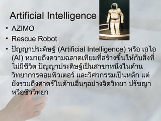 Artificial Intelligence
• AZIMO
• Rescue Robot
• ปัญญาประดิษฐ์ (Artificial Intelligence) หรือ เอไอ
  (AI) หมายถึงความฉลาดเทียมที่สร้างขึ้นให้กับสิ่งที่
  ไม่มีชวิต ปัญญาประดิษฐ์เป็นสาขาหนึ่งในด้าน
        ี
  วิทยาการคอมพิวเตอร์ และวิศวกรรมเป็นหลัก แต่
  ยังรวมถึงศาตร์ในด้านอื่นๆอย่างจิตวิทยา ปรัชญา
  หรือชีววิทยา
 