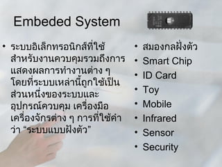 Embeded System
• ระบบอิเล็กทรอนิกส์ที่ใช้         •   สมองกลฝังตัว
                                                ่
  สำาหรับงานควบคุมรวมถึงการ        •   Smart Chip
  แสดงผลการทำางานต่าง ๆ            •   ID Card
  โดยที่ระบบเหล่านีถูกใช้เป็น
                     ้
                                   •   Toy
  ส่วนหนึ่งของระบบและ
  อุปกรณ์ควบคุม เครื่องมือ         •   Mobile
  เครื่องจักรต่าง ๆ การที่ใช้คำา   •   Infrared
  ว่า “ระบบแบบฝังตัว”              •   Sensor
                                   •   Security
 