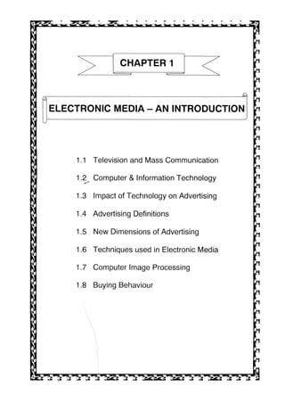 CHAPTER 1
ft
_Q
ELECTRONIC MEDIA-AN INTRODUCTION
1.1 Television and Mass Communication
1.2 Computer & Information Technology
1.3 Impact of Technology on Advertising
1.4 Advertising Definitions
1.5 New Dimensions of Advertising
1.6 Techniques used in Electronic Media
1.7 Computer Image Processing
1.8 Buying Behaviour
 