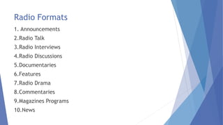 Radio Formats
1. Announcements
2.Radio Talk
3.Radio Interviews
4.Radio Discussions
5.Documentaries
6.Features
7.Radio Drama
8.Commentaries
9.Magazines Programs
10.News
 