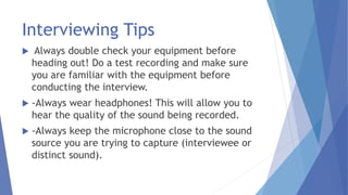 Interviewing Tips
 Always double check your equipment before
heading out! Do a test recording and make sure
you are familiar with the equipment before
conducting the interview.
 -Always wear headphones! This will allow you to
hear the quality of the sound being recorded.
 -Always keep the microphone close to the sound
source you are trying to capture (interviewee or
distinct sound).
 