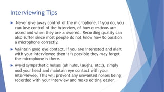 Interviewing Tips
 Never give away control of the microphone. If you do, you
can lose control of the interview, of how questions are
asked and when they are answered. Recording quality can
also suffer since most people do not know how to position
a microphone correctly.
 Maintain good eye contact. If you are interested and alert
with your interviewee then it is possible they may forget
the microphone is there.
 Avoid sympathetic noises (uh huhs, laughs, etc.), simply
nod your head and maintain eye contact with your
interviewee. This will prevent any unwanted noises being
recorded with your interview and make editing easier.
 