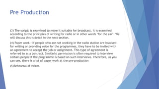 Pre Production
(3) The script: is examined to make it suitable for broadcast. It is examined
according to the principles of writing for radio or in other words ‘for the ear’. We
will discuss this is detail in the next section.
(4) Paper work : If people who are not working in the radio station are involved
for writing or providing voice for the programmes, they have to be invited with
an agreement to accept the job or assignment. This type of agreement is
referred to as a contract. Similarly, permission is often required to interview
certain people if the programme is based on such interviews. Therefore, as you
can see, there is a lot of paper work at the pre-production
(5)Rehearsal of voices
 