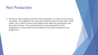 Post Production
 Writing to inform people involved in the production is a major activity during
this phase. The progamme has to be given publicity both on radio and in other
media. This is done to ensure that people know about the programmes and
also listen to them. The announcements for the presentation of the
programme are also written and provided for the actual broadcast of the
programme.
 