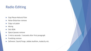 Radio Editing
 Gap/Pause-Natural Flow
 Noise-Distortion remove
 Copy cut paste
 Mixing
 Sets BGM
 Space/pauses remove
 3 micro seconds- 3 seconds after first paragraph
 Fumbling remove
 Software: Sound Forge, Adobe Audition, Audacity etc
 