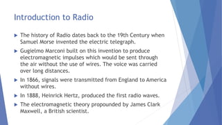 Introduction to Radio
 The history of Radio dates back to the 19th Century when
Samuel Morse invented the electric telegraph.
 Gugielmo Marconi built on this invention to produce
electromagnetic impulses which would be sent through
the air without the use of wires. The voice was carried
over long distances.
 In 1866, signals were transmitted from England to America
without wires.
 In 1888, Heinrick Hertz, produced the first radio waves.
 The electromagnetic theory propounded by James Clark
Maxwell, a British scientist.
 